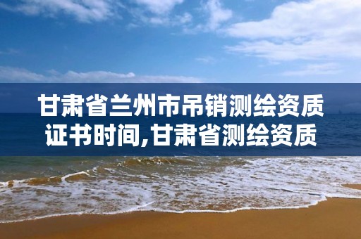 甘肃省兰州市吊销测绘资质证书时间,甘肃省测绘资质延期