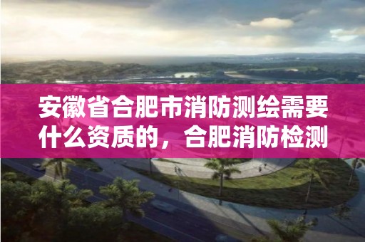 安徽省合肥市消防测绘需要什么资质的，合肥消防检测机构招聘