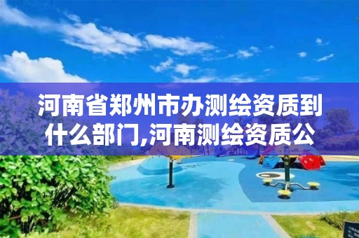 河南省郑州市办测绘资质到什么部门,河南测绘资质公示