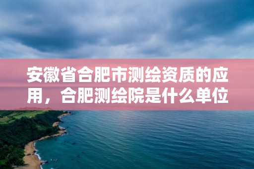 安徽省合肥市测绘资质的应用，合肥测绘院是什么单位