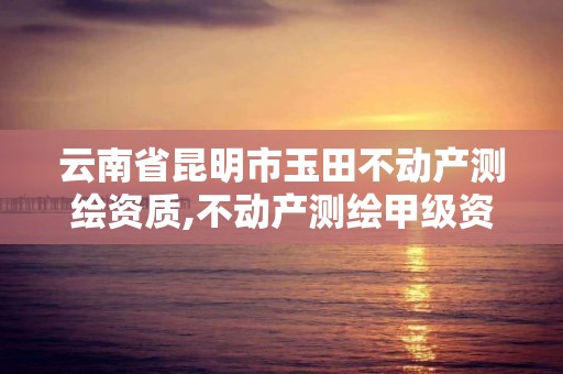 云南省昆明市玉田不动产测绘资质,不动产测绘甲级资质业务范围