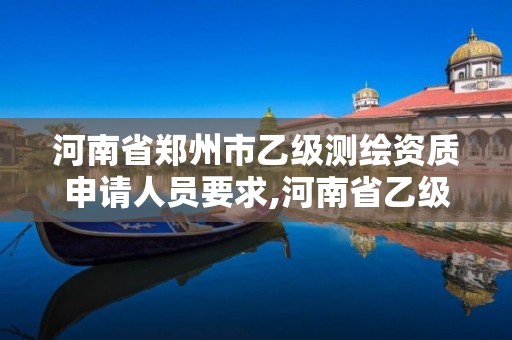 河南省郑州市乙级测绘资质申请人员要求,河南省乙级测绘公司有多少家。