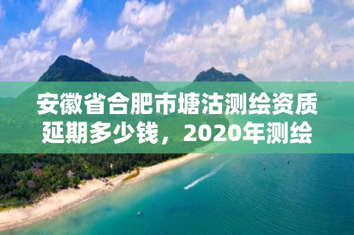 安徽省合肥市塘沽测绘资质延期多少钱，2020年测绘资质续期怎么办理