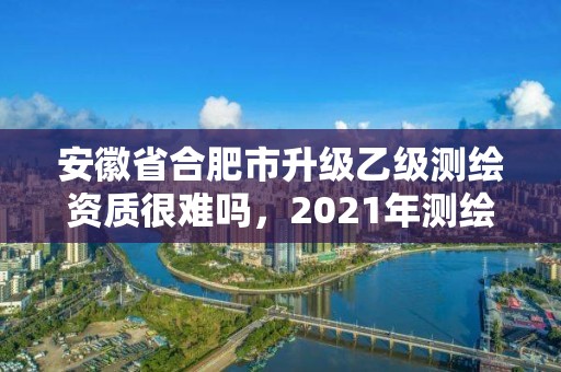 安徽省合肥市升级乙级测绘资质很难吗，2021年测绘资质乙级人员要求