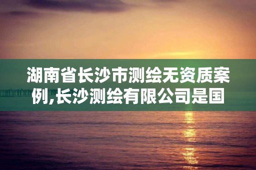 湖南省长沙市测绘无资质案例,长沙测绘有限公司是国企吗