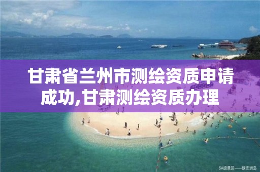 甘肃省兰州市测绘资质申请成功,甘肃测绘资质办理