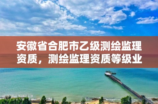 安徽省合肥市乙级测绘监理资质，测绘监理资质等级业务范围及承揽范围