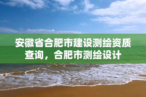 安徽省合肥市建设测绘资质查询，合肥市测绘设计