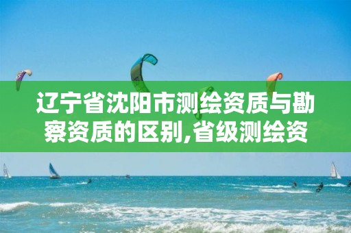 辽宁省沈阳市测绘资质与勘察资质的区别,省级测绘资质