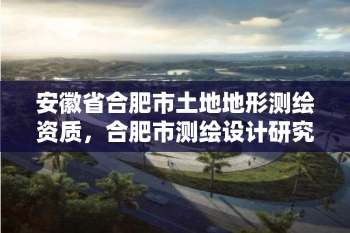 安徽省合肥市土地地形测绘资质，合肥市测绘设计研究院