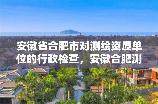 安徽省合肥市对测绘资质单位的行政检查，安徽合肥测绘单位电话