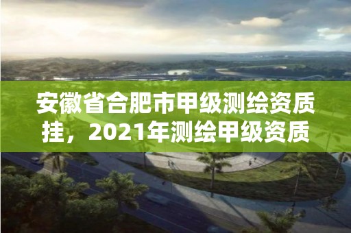 安徽省合肥市甲级测绘资质挂，2021年测绘甲级资质申报条件