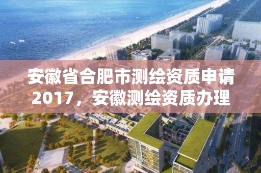 安徽省合肥市测绘资质申请2017，安徽测绘资质办理