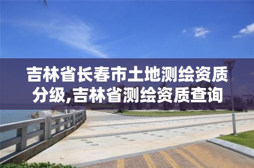 吉林省长春市土地测绘资质分级,吉林省测绘资质查询