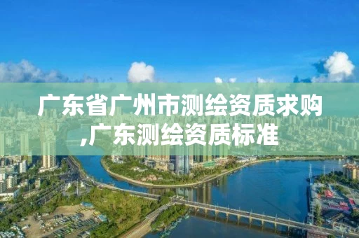 广东省广州市测绘资质求购,广东测绘资质标准 广东省广州市测绘资质求购,广东测绘资质标准