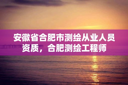 安徽省合肥市测绘从业人员资质，合肥测绘工程师