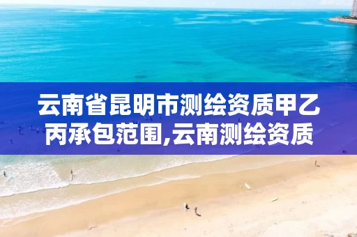 云南省昆明市测绘资质甲乙丙承包范围,云南测绘资质单位 云南省昆明市测绘资质甲乙丙承包范围,云南测绘资质单位