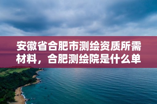 安徽省合肥市测绘资质所需材料，合肥测绘院是什么单位