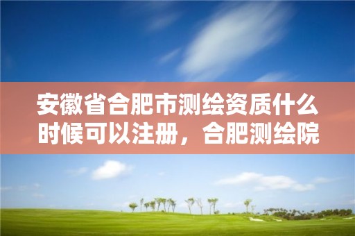 安徽省合肥市测绘资质什么时候可以注册，合肥测绘院是什么单位