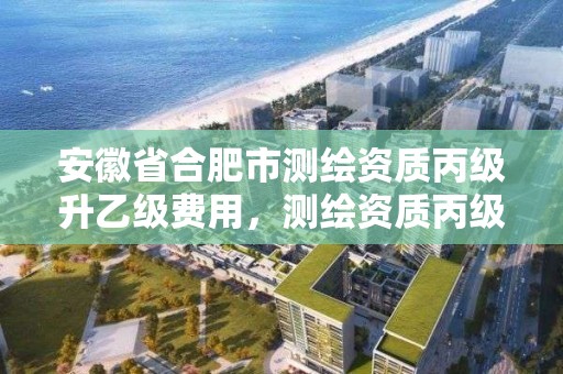 安徽省合肥市测绘资质丙级升乙级费用，测绘资质丙级业务范围