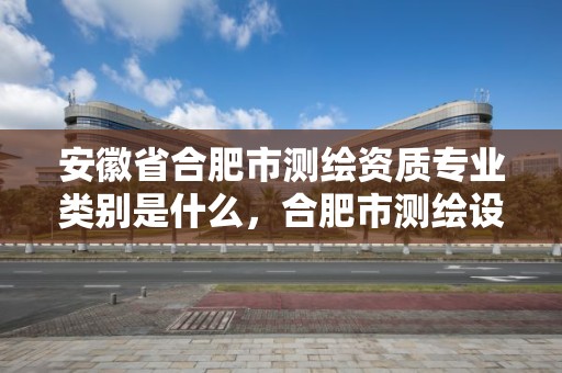 安徽省合肥市测绘资质专业类别是什么，合肥市测绘设计研究院属于企业吗?