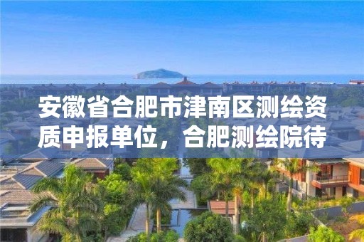 安徽省合肥市津南区测绘资质申报单位，合肥测绘院待遇怎么样