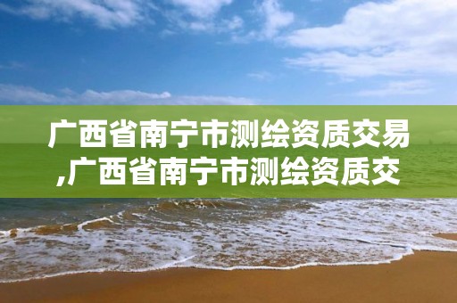 广西省南宁市测绘资质交易,广西省南宁市测绘资质交易中心电话