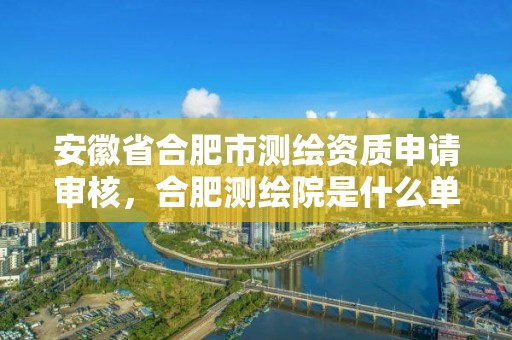 安徽省合肥市测绘资质申请审核，合肥测绘院是什么单位