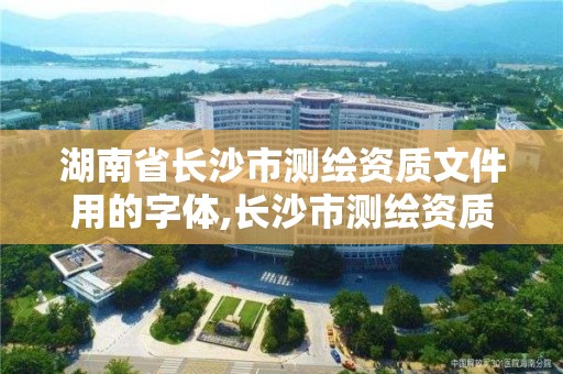 湖南省长沙市测绘资质文件用的字体,长沙市测绘资质单位名单。