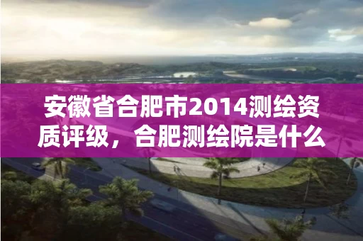 安徽省合肥市2014测绘资质评级,合肥测绘院是什么单位 安徽省合肥市2014测绘资质评级,合肥测绘院是什么单位