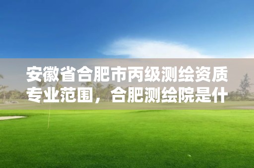 安徽省合肥市丙级测绘资质专业范围，合肥测绘院是什么单位