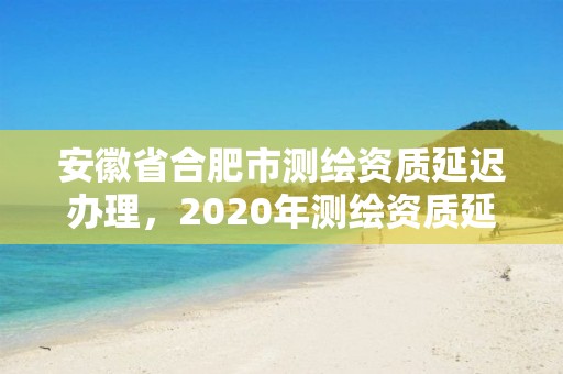 安徽省合肥市测绘资质延迟办理，2020年测绘资质延期公告