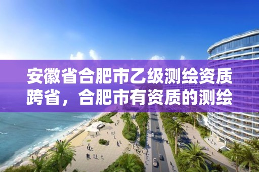 安徽省合肥市乙级测绘资质跨省，合肥市有资质的测绘公司