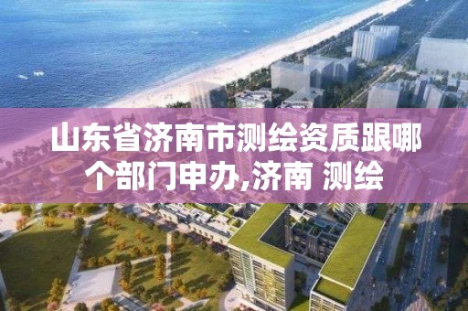 山东省济南市测绘资质跟哪个部门申办,济南 测绘