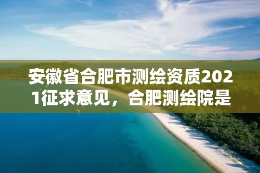 安徽省合肥市测绘资质2021征求意见,合肥测绘院是什么单位 安徽省合肥市测绘资质2021征求意见,合肥测绘院是什么单位
