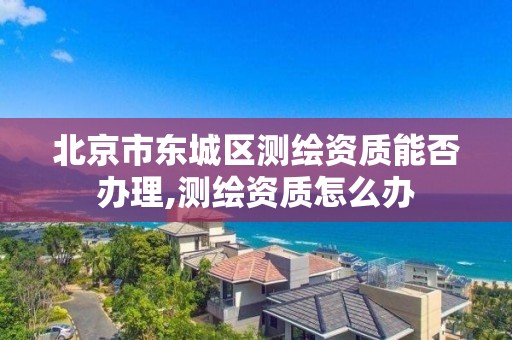 北京市东城区测绘资质能否办理,测绘资质怎么办