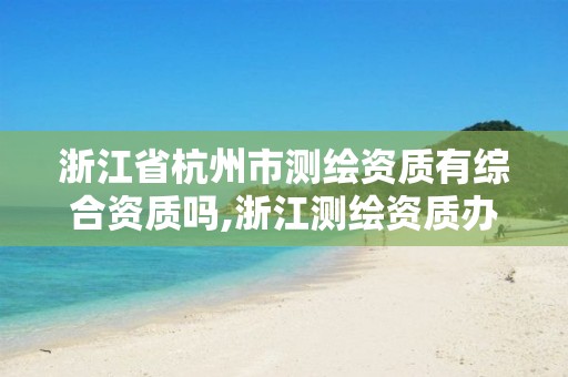 浙江省杭州市测绘资质有综合资质吗,浙江测绘资质办理流程