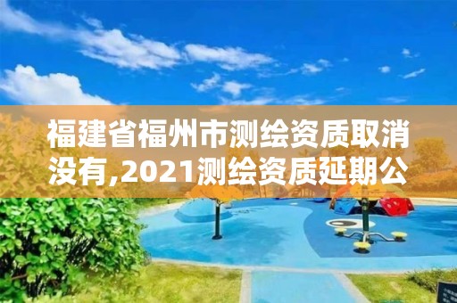 福建省福州市测绘资质取消没有,2021测绘资质延期公告福建省