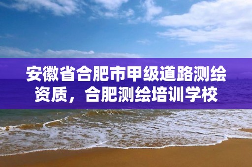 安徽省合肥市甲级道路测绘资质，合肥测绘培训学校