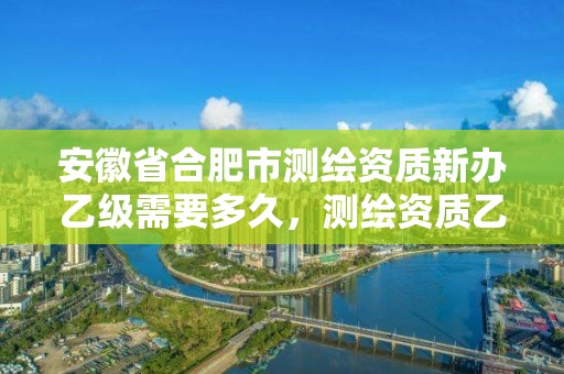 安徽省合肥市测绘资质新办乙级需要多久，测绘资质乙级申报条件