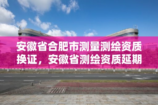 安徽省合肥市测量测绘资质换证，安徽省测绘资质延期公告