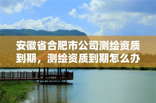 安徽省合肥市公司测绘资质到期，测绘资质到期怎么办