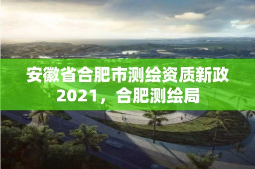 安徽省合肥市测绘资质新政2021，合肥测绘局