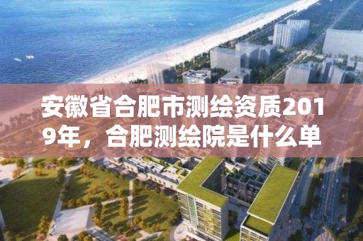 安徽省合肥市测绘资质2019年，合肥测绘院是什么单位