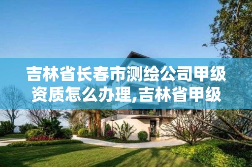 吉林省长春市测绘公司甲级资质怎么办理,吉林省甲级测绘单位名单。