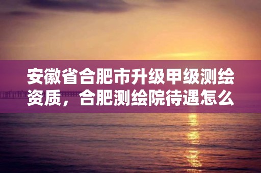 安徽省合肥市升级甲级测绘资质，合肥测绘院待遇怎么样