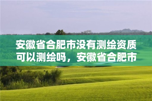 安徽省合肥市没有测绘资质可以测绘吗，安徽省合肥市没有测绘资质可以测绘吗知乎