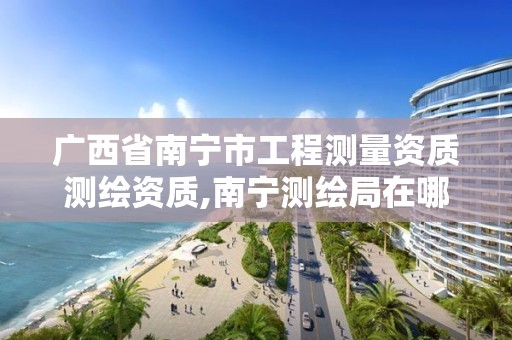 广西省南宁市工程测量资质测绘资质,南宁测绘局在哪