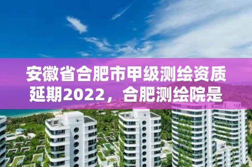 安徽省合肥市甲级测绘资质延期2022，合肥测绘院是什么单位