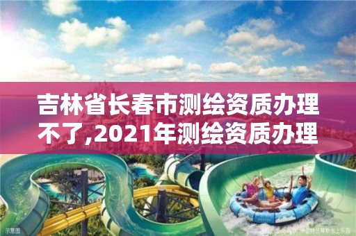 吉林省长春市测绘资质办理不了,2021年测绘资质办理